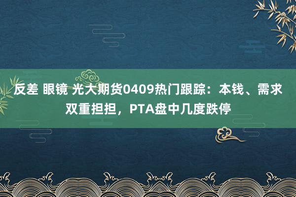 反差 眼镜 光大期货0409热门跟踪：本钱、需求双重担担，PTA盘中几度跌停