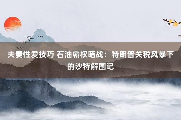 夫妻性爱技巧 石油霸权暗战：特朗普关税风暴下的沙特解围记