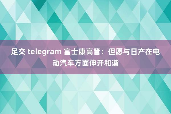 足交 telegram 富士康高管：但愿与日产在电动汽车方面伸开和谐