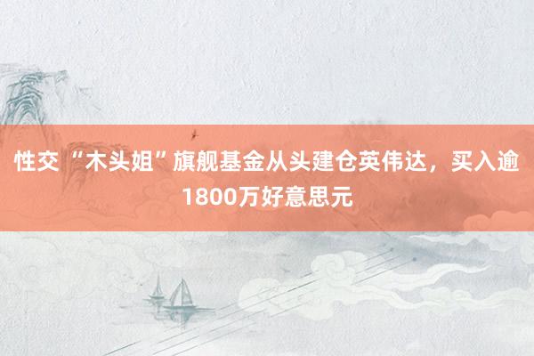 性交 “木头姐”旗舰基金从头建仓英伟达，买入逾1800万好意思元