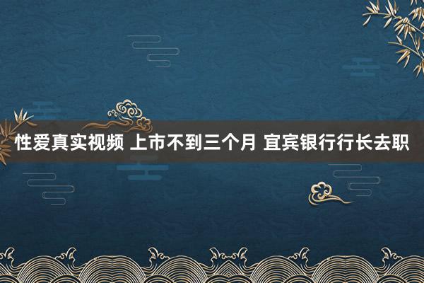 性爱真实视频 上市不到三个月 宜宾银行行长去职