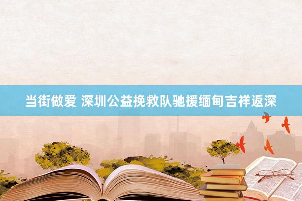 当街做爱 深圳公益挽救队驰援缅甸吉祥返深
