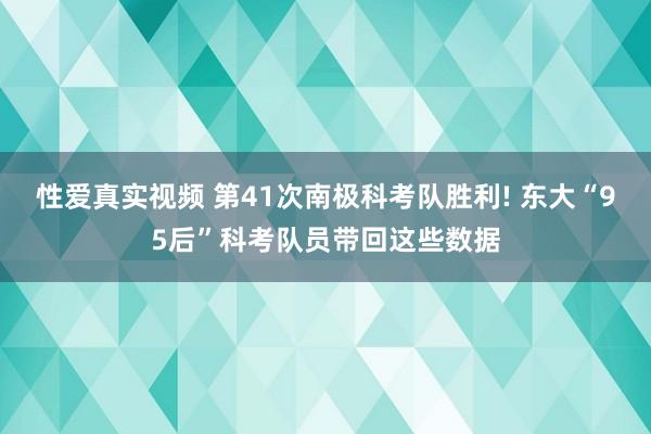 性爱真实视频 第41次南极科考队胜利! 东大“95后”科考队员带回这些数据