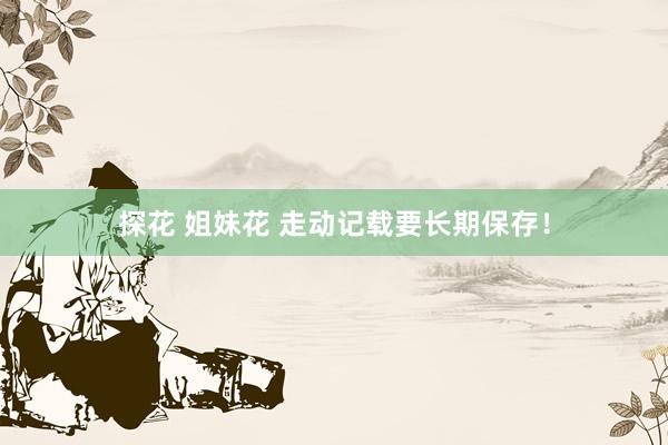 探花 姐妹花 走动记载要长期保存!