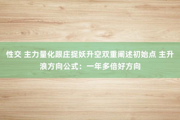 性交 主力量化跟庄捉妖升空双重阐述初始点 主升浪方向公式：一年多倍好方向