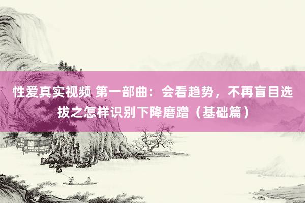 性爱真实视频 第一部曲：会看趋势，不再盲目选拔之怎样识别下降磨蹭（基础篇）