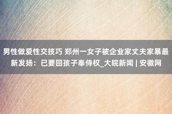男性做爱性交技巧 郑州一女子被企业家丈夫家暴最新发扬：已要回孩子奉侍权_大皖新闻 | 安徽网