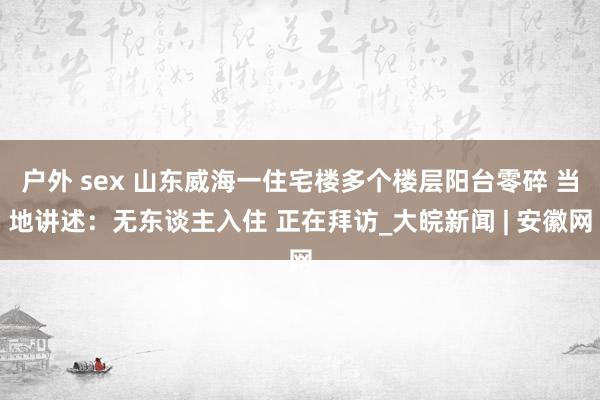 户外 sex 山东威海一住宅楼多个楼层阳台零碎 当地讲述：无东谈主入住 正在拜访_大皖新闻 | 安徽网