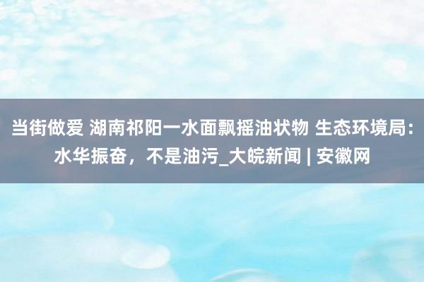 当街做爱 湖南祁阳一水面飘摇油状物 生态环境局:水华振奋,不是油污_大皖新闻 | 安徽网