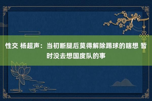 性交 杨超声：当初断腿后莫得解除踢球的瞎想 暂时没去想国度队的事