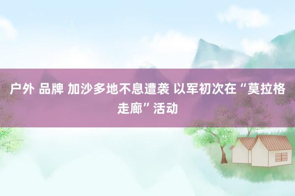 户外 品牌 加沙多地不息遭袭 以军初次在“莫拉格走廊”活动