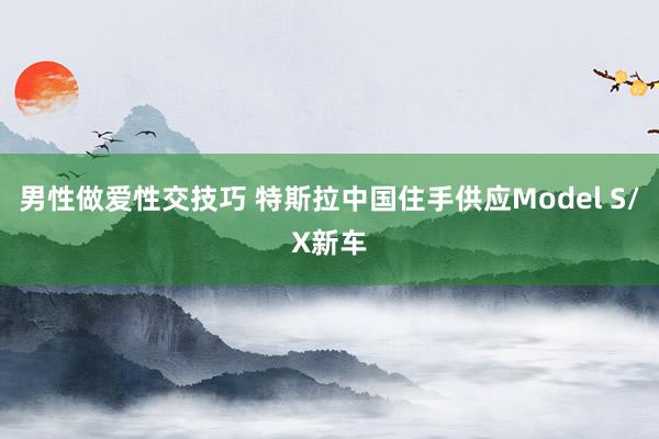 男性做爱性交技巧 特斯拉中国住手供应Model S/X新车