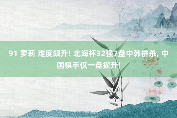 91 萝莉 难度飙升! 北海杯32强7盘中韩拼杀， 中国棋手仅一盘擢升!