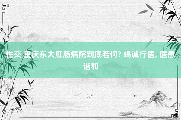 性交 重庆东大肛肠病院到底若何? 竭诚行医， 医患谐和