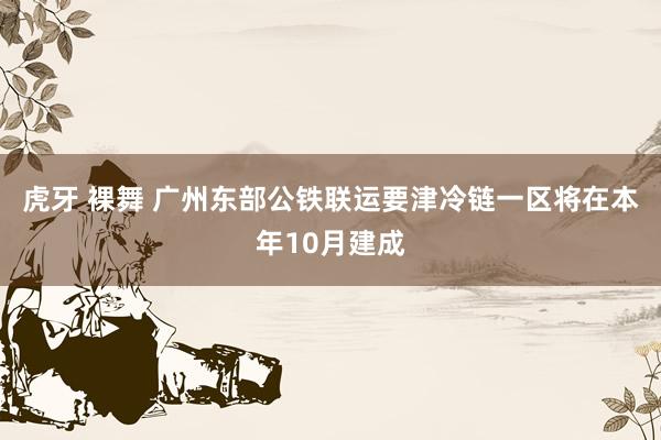 虎牙 裸舞 广州东部公铁联运要津冷链一区将在本年10月建成