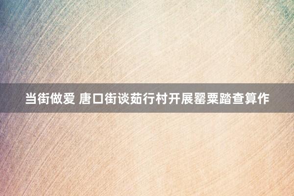 当街做爱 唐口街谈茹行村开展罂粟踏查算作