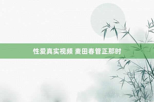 性爱真实视频 麦田春管正那时