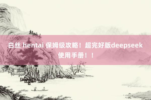 白丝 hentai 保姆级攻略！超完好版deepseek使用手册！！