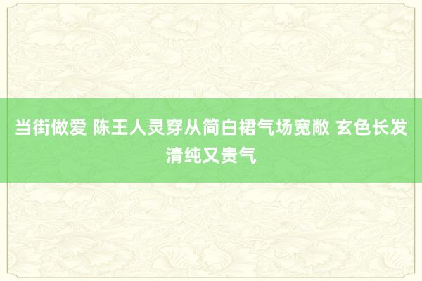 当街做爱 陈王人灵穿从简白裙气场宽敞 玄色长发清纯又贵气