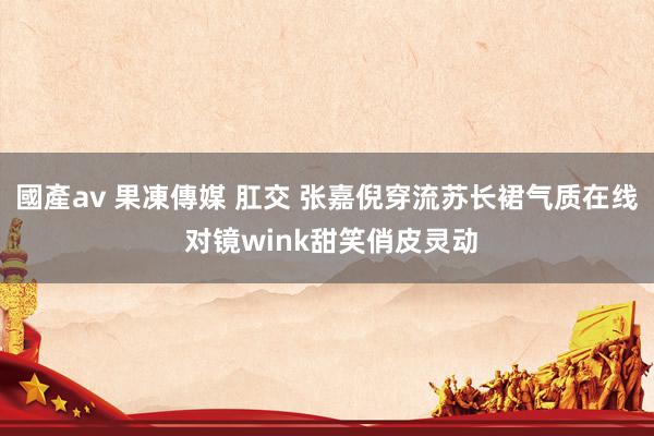 國產av 果凍傳媒 肛交 张嘉倪穿流苏长裙气质在线 对镜wink甜笑俏皮灵动
