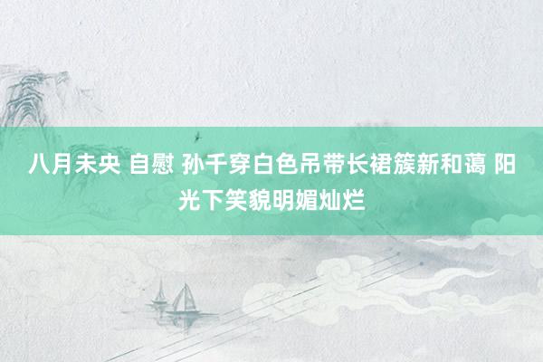 八月未央 自慰 孙千穿白色吊带长裙簇新和蔼 阳光下笑貌明媚灿烂