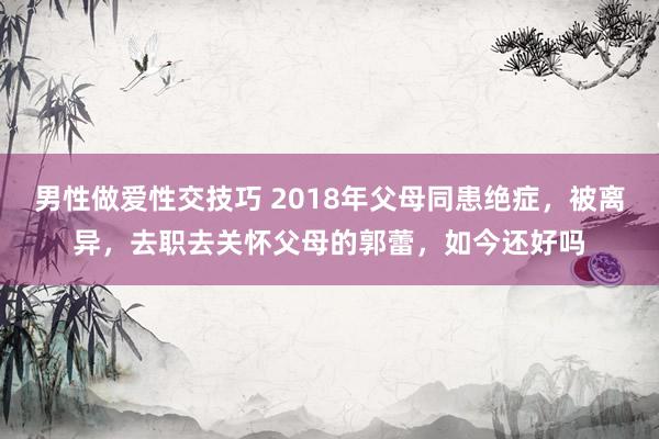男性做爱性交技巧 2018年父母同患绝症，被离异，去职去关怀父母的郭蕾，如今还好吗