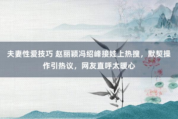 夫妻性爱技巧 赵丽颖冯绍峰接娃上热搜，默契操作引热议，网友直呼太暖心