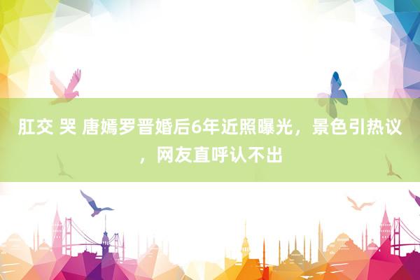 肛交 哭 唐嫣罗晋婚后6年近照曝光，景色引热议，网友直呼认不出