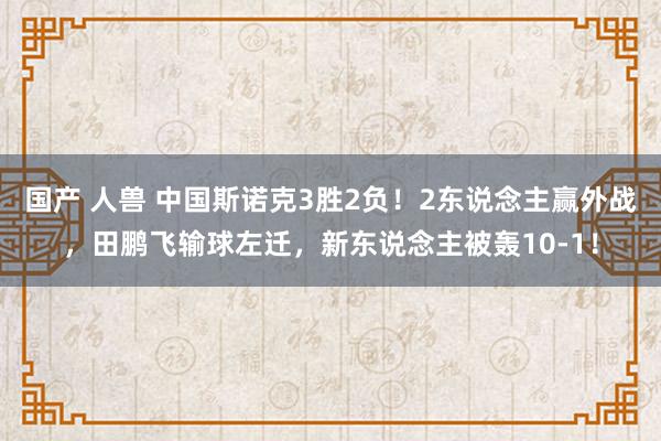 国产 人兽 中国斯诺克3胜2负！2东说念主赢外战，田鹏飞输球左迁，新东说念主被轰10-1！