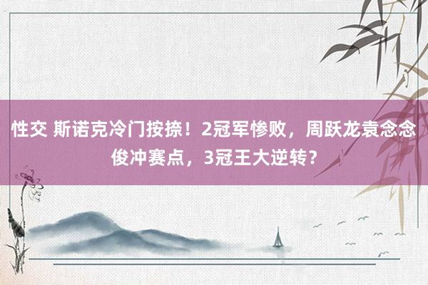 性交 斯诺克冷门按捺！2冠军惨败，周跃龙袁念念俊冲赛点，3冠王大逆转？