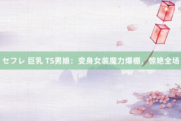 セフレ 巨乳 TS男娘：变身女装魔力爆棚，惊艳全场