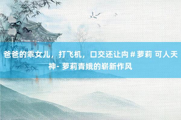 爸爸的乖女儿，打飞机，口交还让禸＃萝莉 可人天神- 萝莉青娥的崭新作风