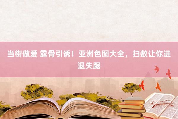 当街做爱 露骨引诱！亚洲色图大全，扫数让你进退失踞