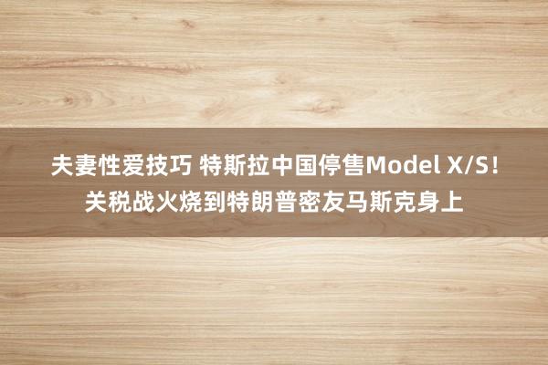 夫妻性爱技巧 特斯拉中国停售Model X/S！关税战火烧到特朗普密友马斯克身上