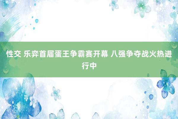 性交 乐弈首届蛋王争霸赛开幕 八强争夺战火热进行中
