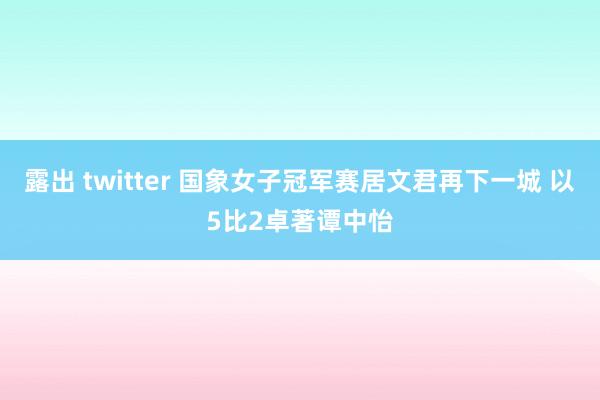 露出 twitter 国象女子冠军赛居文君再下一城 以5比2卓著谭中怡