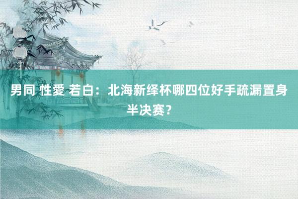 男同 性愛 若白：北海新绎杯哪四位好手疏漏置身半决赛？