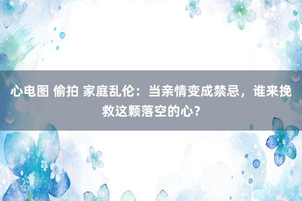 心电图 偷拍 家庭乱伦：当亲情变成禁忌，谁来挽救这颗落空的心？