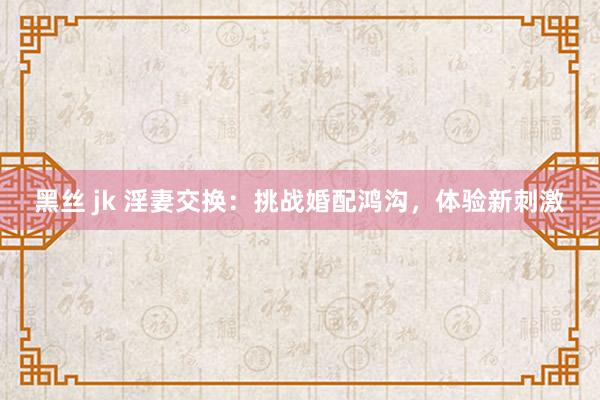 黑丝 jk 淫妻交换：挑战婚配鸿沟，体验新刺激