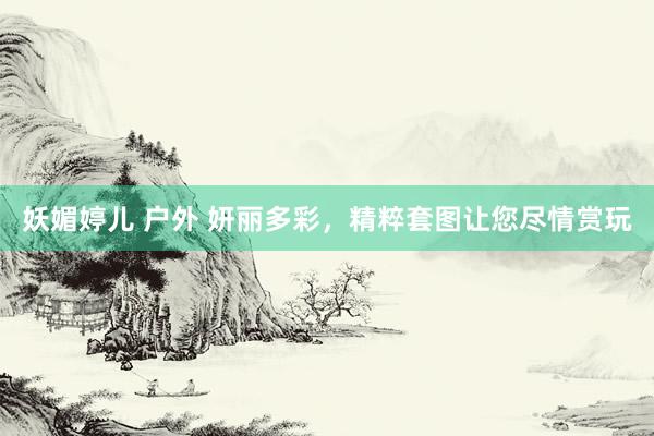 妖媚婷儿 户外 妍丽多彩，精粹套图让您尽情赏玩