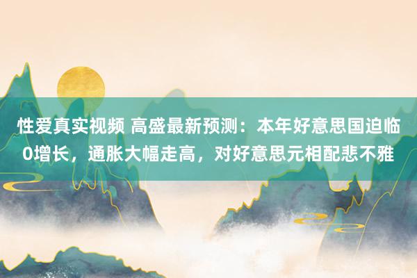 性爱真实视频 高盛最新预测：本年好意思国迫临0增长，通胀大幅走高，对好意思元相配悲不雅