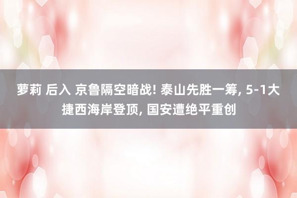 萝莉 后入 京鲁隔空暗战! 泰山先胜一筹， 5-1大捷西海岸登顶， 国安遭绝平重创