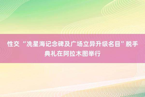 性交 “冼星海记念碑及广场立异升级名目”脱手典礼在阿拉木图举行
