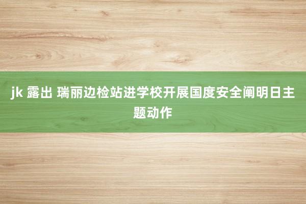 jk 露出 瑞丽边检站进学校开展国度安全阐明日主题动作