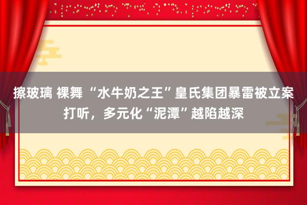 擦玻璃 裸舞 “水牛奶之王”皇氏集团暴雷被立案打听，多元化“泥潭”越陷越深
