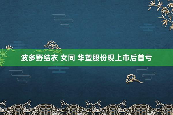 波多野结衣 女同 华塑股份现上市后首亏