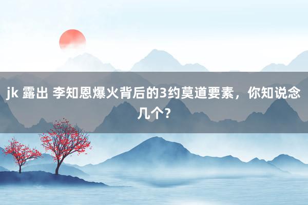 jk 露出 李知恩爆火背后的3约莫道要素，你知说念几个？