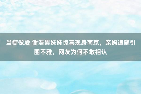 当街做爱 谢浩男妹妹惊喜现身南京，亲妈追随引围不雅，网友为何不敢相认