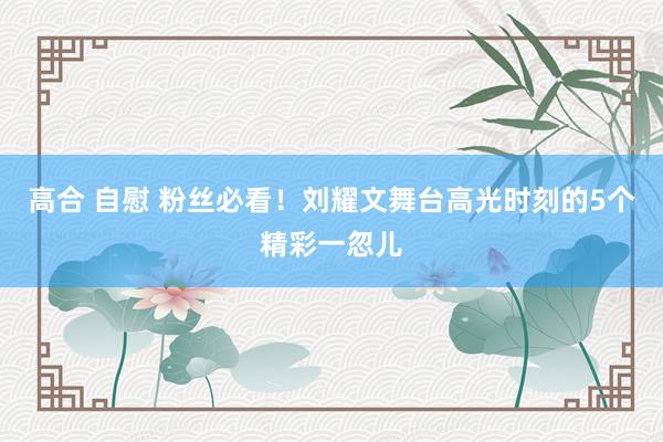 高合 自慰 粉丝必看！刘耀文舞台高光时刻的5个精彩一忽儿
