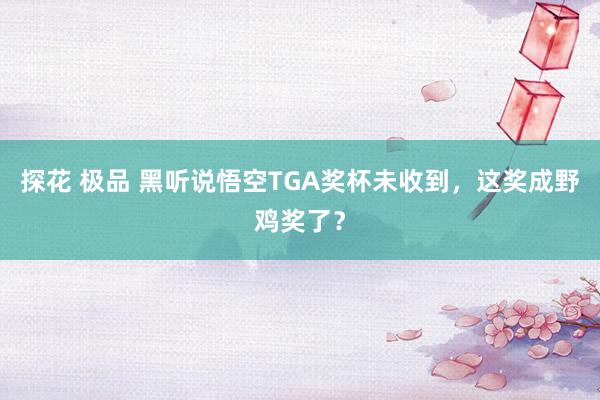 探花 极品 黑听说悟空TGA奖杯未收到，这奖成野鸡奖了？